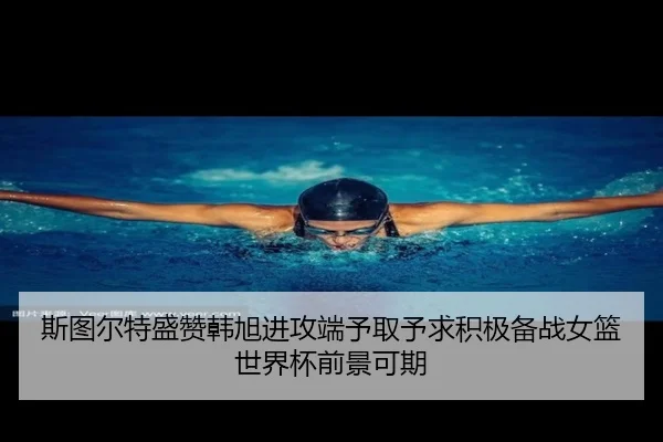 斯图尔特盛赞韩旭进攻端予取予求积极备战女篮世界杯前景可期
